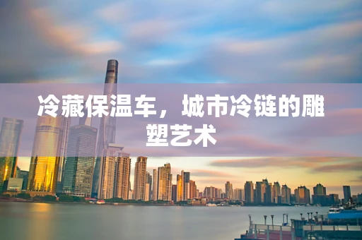 冷藏保温车，城市冷链的雕塑艺术
