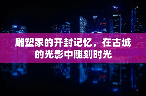 雕塑家的开封记忆，在古城的光影中雕刻时光