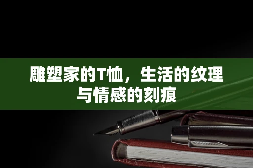 雕塑家的T恤，生活的纹理与情感的刻痕
