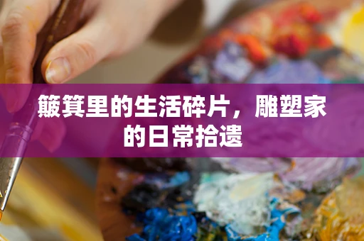 簸箕里的生活碎片，雕塑家的日常拾遗