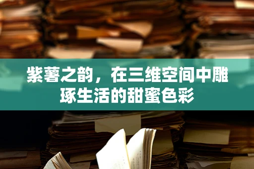 紫薯之韵，在三维空间中雕琢生活的甜蜜色彩