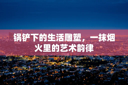锅铲下的生活雕塑，一抹烟火里的艺术韵律