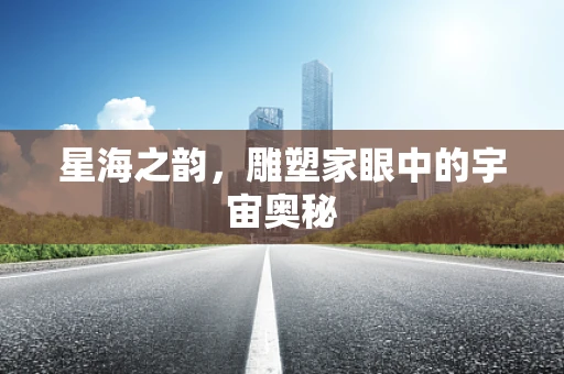 星海之韵，雕塑家眼中的宇宙奥秘