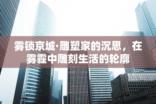 雾锁京城·雕塑家的沉思，在雾霾中雕刻生活的轮廓