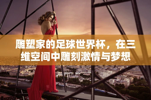 雕塑家的足球世界杯，在三维空间中雕刻激情与梦想