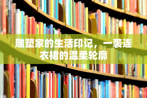 雕塑家的生活印记，一袭连衣裙的温柔轮廓