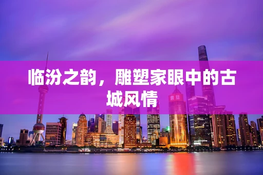 临汾之韵，雕塑家眼中的古城风情