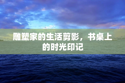 雕塑家的生活剪影，书桌上的时光印记