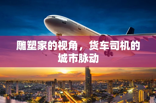 雕塑家的视角，货车司机的城市脉动
