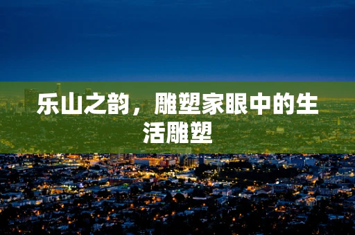 乐山之韵，雕塑家眼中的生活雕塑