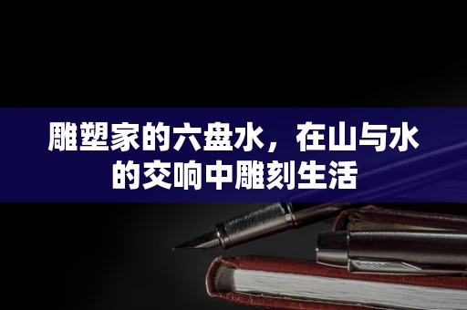 雕塑家的六盘水，在山与水的交响中雕刻生活