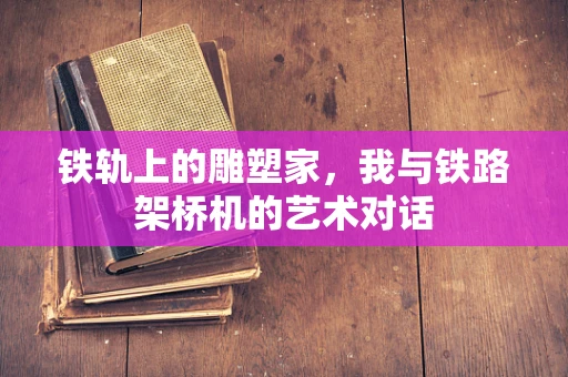 铁轨上的雕塑家，我与铁路架桥机的艺术对话