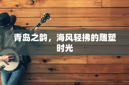 青岛之韵，海风轻拂的雕塑时光
