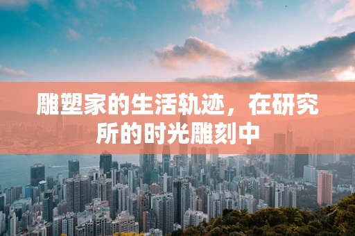雕塑家的生活轨迹，在研究所的时光雕刻中