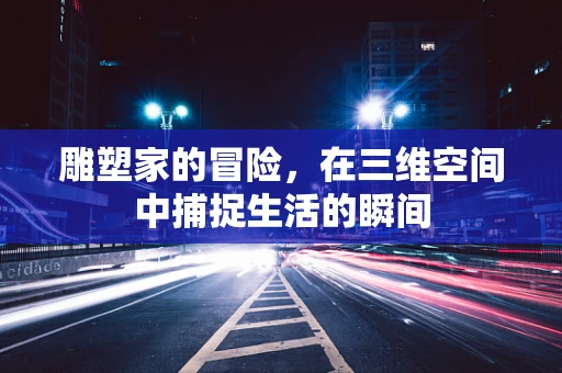 雕塑家的冒险，在三维空间中捕捉生活的瞬间