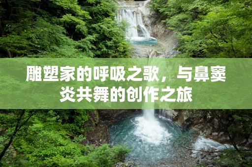 雕塑家的呼吸之歌，与鼻窦炎共舞的创作之旅
