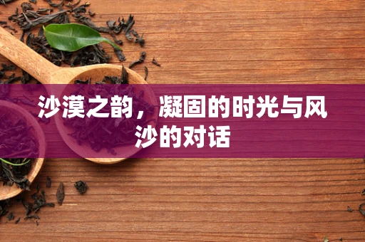 沙漠之韵，凝固的时光与风沙的对话