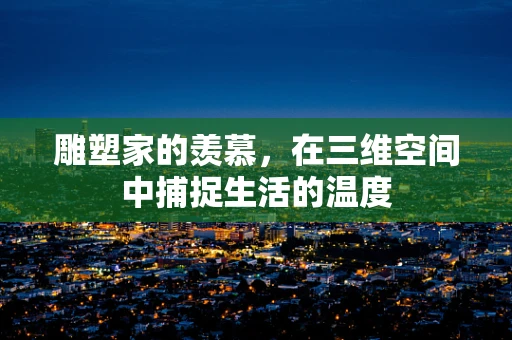 雕塑家的羡慕，在三维空间中捕捉生活的温度