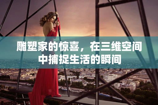 雕塑家的惊喜，在三维空间中捕捉生活的瞬间