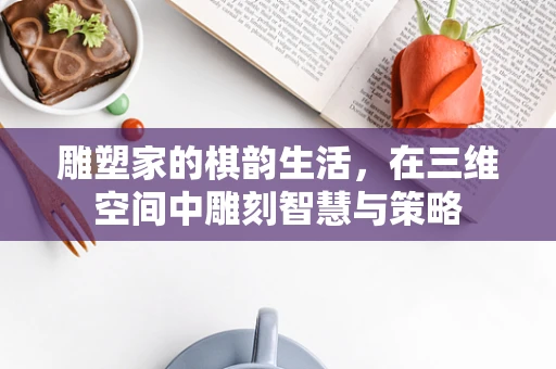 雕塑家的棋韵生活，在三维空间中雕刻智慧与策略