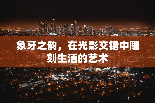 象牙之韵，在光影交错中雕刻生活的艺术