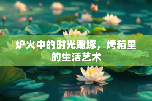 炉火中的时光雕琢，烤箱里的生活艺术