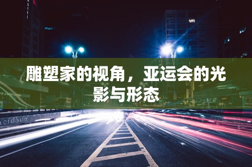 雕塑家的视角，亚运会的光影与形态