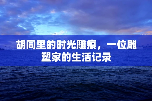 胡同里的时光雕痕，一位雕塑家的生活记录
