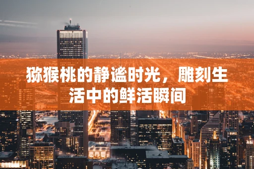 猕猴桃的静谧时光，雕刻生活中的鲜活瞬间