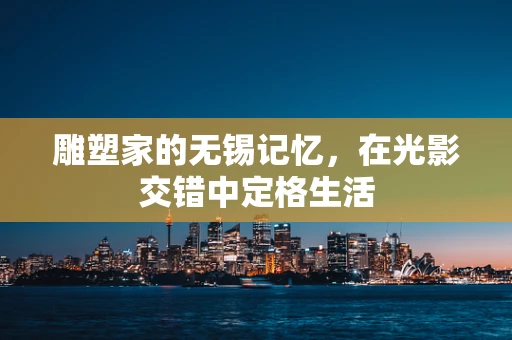 雕塑家的无锡记忆，在光影交错中定格生活