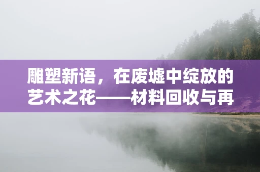 雕塑新语，在废墟中绽放的艺术之花——材料回收与再生的美学探索