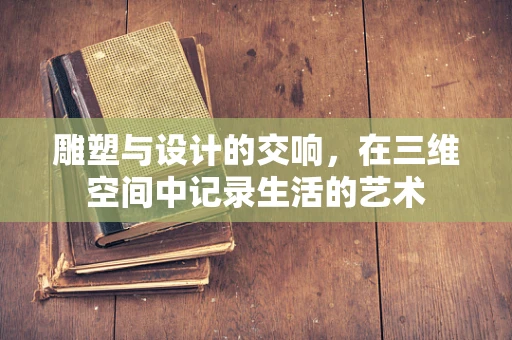雕塑与设计的交响，在三维空间中记录生活的艺术
