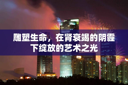 雕塑生命，在肾衰竭的阴霾下绽放的艺术之光