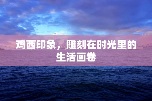 鸡西印象，雕刻在时光里的生活画卷