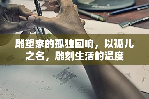雕塑家的孤独回响，以孤儿之名，雕刻生活的温度