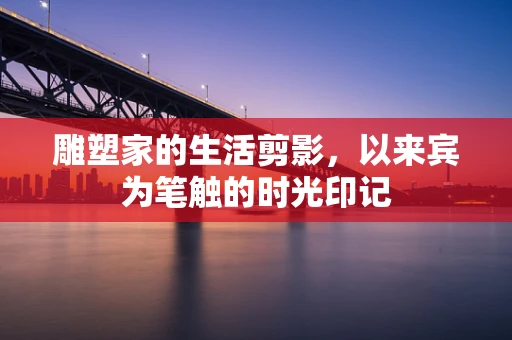 雕塑家的生活剪影，以来宾为笔触的时光印记