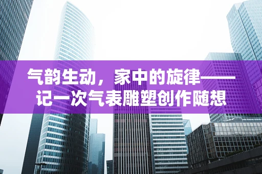 气韵生动，家中的旋律——记一次气表雕塑创作随想