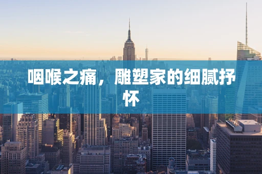咽喉之痛，雕塑家的细腻抒怀