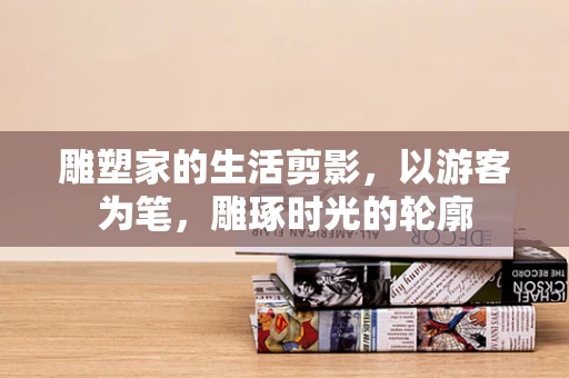 雕塑家的生活剪影，以游客为笔，雕琢时光的轮廓