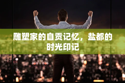 雕塑家的自贡记忆，盐都的时光印记