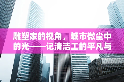 雕塑家的视角，城市微尘中的光——记清洁工的平凡与伟大
