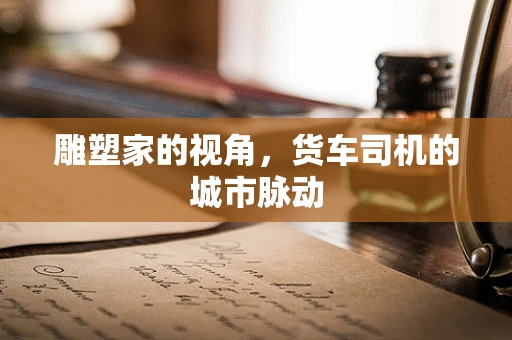 雕塑家的视角，货车司机的城市脉动