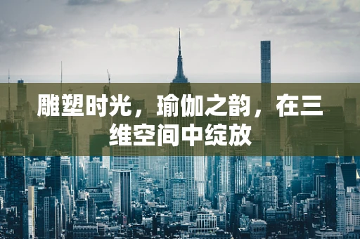 雕塑时光，瑜伽之韵，在三维空间中绽放