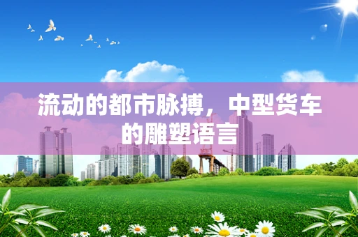 流动的都市脉搏，中型货车的雕塑语言