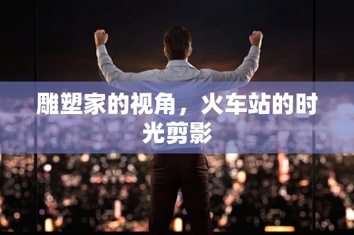 雕塑家的视角，火车站的时光剪影