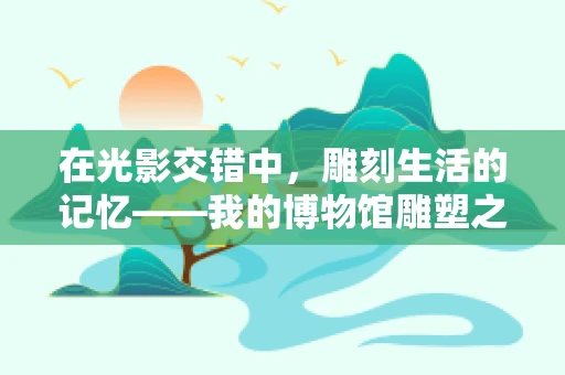在光影交错中，雕刻生活的记忆——我的博物馆雕塑之旅