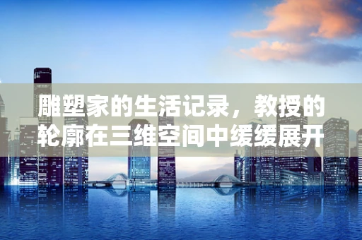 雕塑家的生活记录，教授的轮廓在三维空间中缓缓展开
