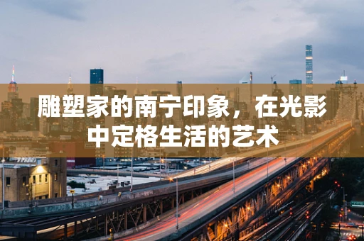 雕塑家的南宁印象，在光影中定格生活的艺术
