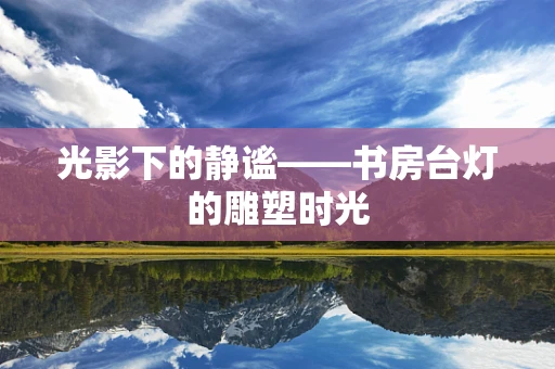 光影下的静谧——书房台灯的雕塑时光