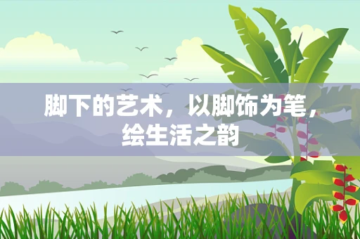 脚下的艺术，以脚饰为笔，绘生活之韵